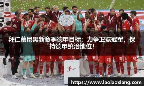 拜仁慕尼黑新赛季德甲目标：力争卫冕冠军，保持德甲统治地位！