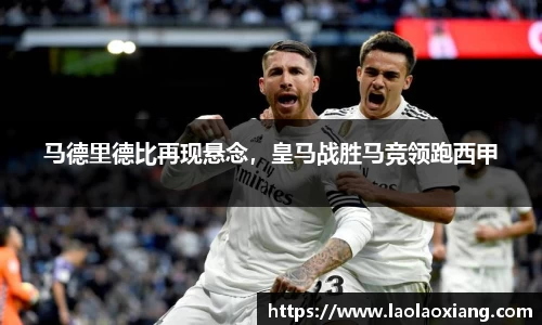 马德里德比再现悬念，皇马战胜马竞领跑西甲