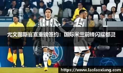 尤文图斯官宣重磅签约：国际米兰前锋闪耀都灵