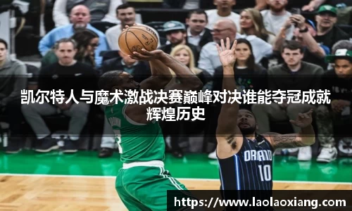 凯尔特人与魔术激战决赛巅峰对决谁能夺冠成就辉煌历史