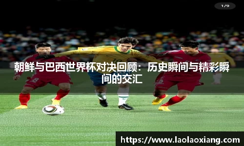 朝鲜与巴西世界杯对决回顾：历史瞬间与精彩瞬间的交汇
